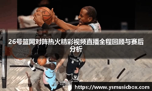 26号篮网对阵热火精彩视频直播全程回顾与赛后分析
